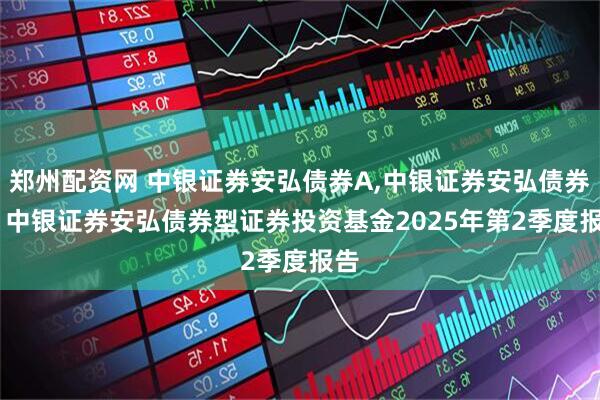 郑州配资网 中银证券安弘债券A,中银证券安弘债券C: 中银证券安弘债券型证券投资基金2025年第2季度报告