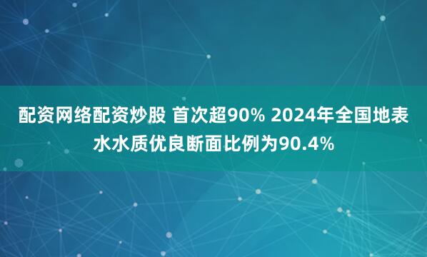 配资网络配资炒股 首次超90% 2024年全国地表水水质优良断面比例为90.4%