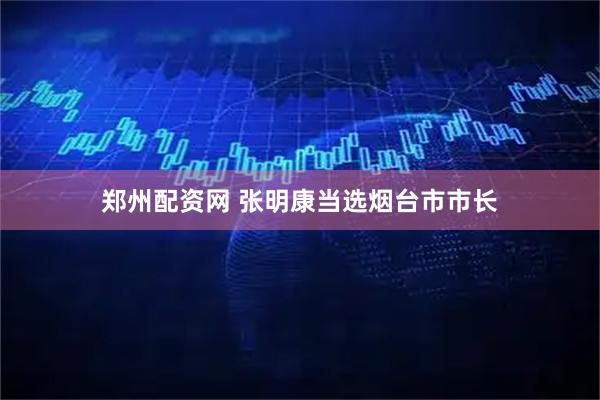 郑州配资网 张明康当选烟台市市长