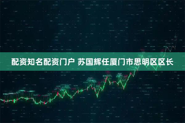 配资知名配资门户 苏国辉任厦门市思明区区长