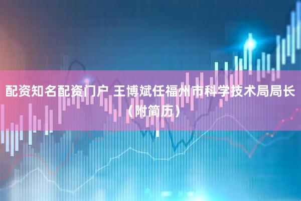 配资知名配资门户 王博斌任福州市科学技术局局长（附简历）