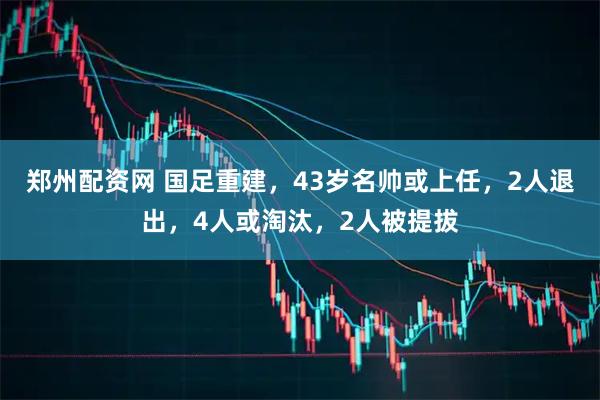 郑州配资网 国足重建，43岁名帅或上任，2人退出，4人或淘汰，2人被提拔