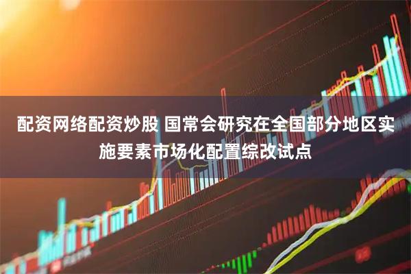 配资网络配资炒股 国常会研究在全国部分地区实施要素市场化配置综改试点