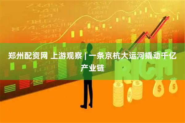 郑州配资网 上游观察 | 一条京杭大运河撬动千亿产业链
