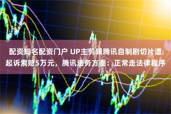 配资知名配资门户 UP主剪辑腾讯自制剧切片遭起诉索赔5万元，腾讯法务方面：正常走法律程序