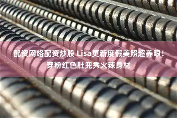 配资网络配资炒股 Lisa更新度假美照超养眼！穿粉红色肚兜秀火辣身材