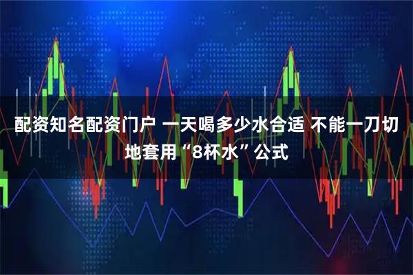 配资知名配资门户 一天喝多少水合适 不能一刀切地套用“8杯水”公式