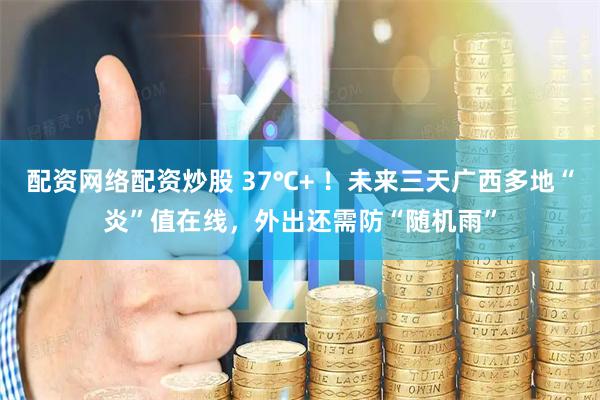 配资网络配资炒股 37℃+ ！未来三天广西多地“炎”值在线，外出还需防“随机雨”