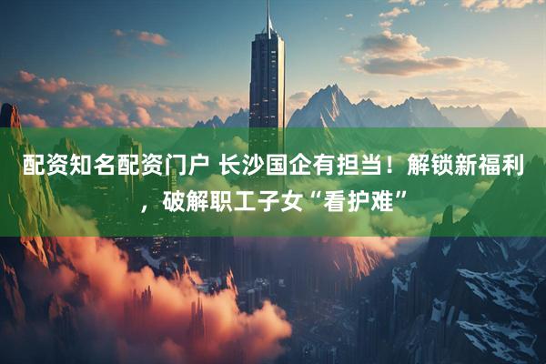 配资知名配资门户 长沙国企有担当！解锁新福利，破解职工子女“看护难”