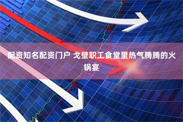 配资知名配资门户 戈壁职工食堂里热气腾腾的火锅宴