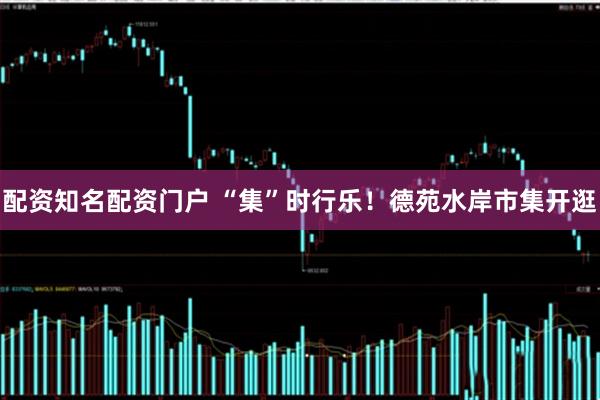 配资知名配资门户 “集”时行乐！德苑水岸市集开逛