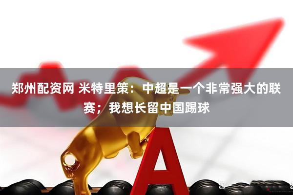 郑州配资网 米特里策：中超是一个非常强大的联赛；我想长留中国踢球