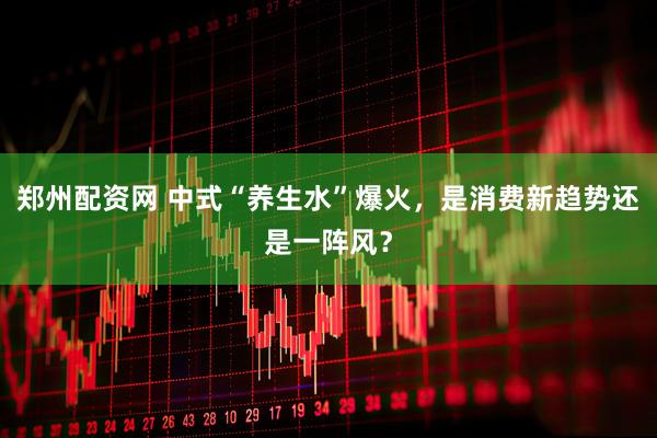 郑州配资网 中式“养生水”爆火，是消费新趋势还是一阵风？