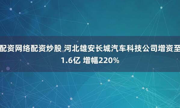 配资网络配资炒股 河北雄安长城汽车科技公司增资至1.6亿 增幅220%