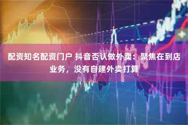 配资知名配资门户 抖音否认做外卖：聚焦在到店业务，没有自建外卖打算