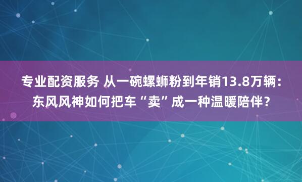 专业配资服务 从一碗螺蛳粉到年销13.8万辆：东风风神如何把车“卖”成一种温暖陪伴？