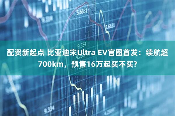 配资新起点 比亚迪宋Ultra EV官图首发：续航超700km，预售16万起买不买?