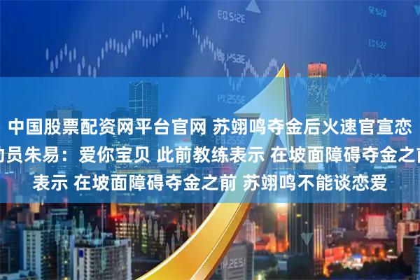 中国股票配资网平台官网 苏翊鸣夺金后火速官宣恋情 甜蜜回复花滑运动员朱易：爱你宝贝 此前教练表示 在坡面障碍夺金之前 苏翊鸣不能谈恋爱