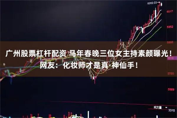 广州股票杠杆配资 马年春晚三位女主持素颜曝光！网友：化妆师才是真·神仙手！