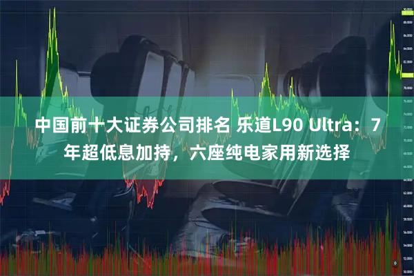 中国前十大证券公司排名 乐道L90 Ultra：7年超低息加持，六座纯电家用新选择