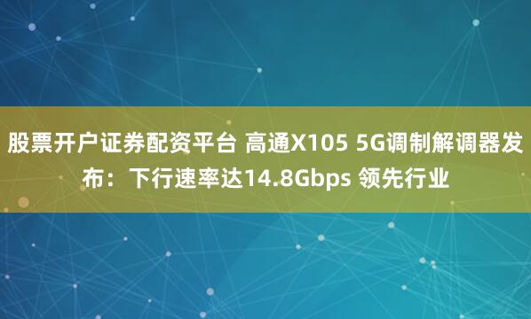 股票开户证券配资平台 高通X105 5G调制解调器发布:下行速率达14.8Gbps 领先行业