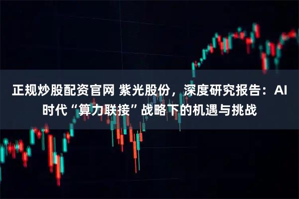 正规炒股配资官网 紫光股份,深度研究报告:AI时代“算力联接”战略下的机遇与挑战