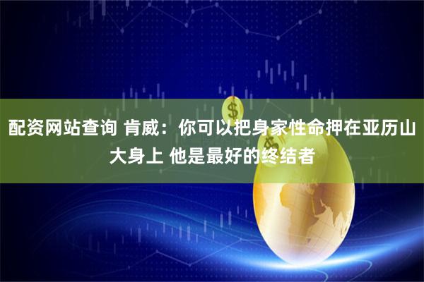 配资网站查询 肯威：你可以把身家性命押在亚历山大身上 他是最好的终结者
