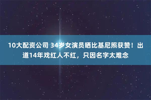 10大配资公司 34岁女演员晒比基尼照获赞！出道14年戏红人不红，只因名字太难念