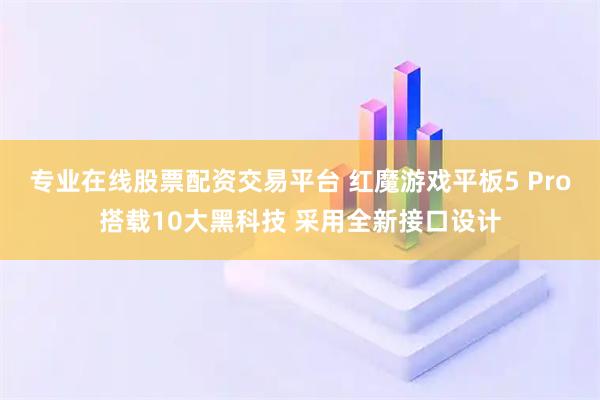 专业在线股票配资交易平台 红魔游戏平板5 Pro搭载10大黑科技 采用全新接口设计