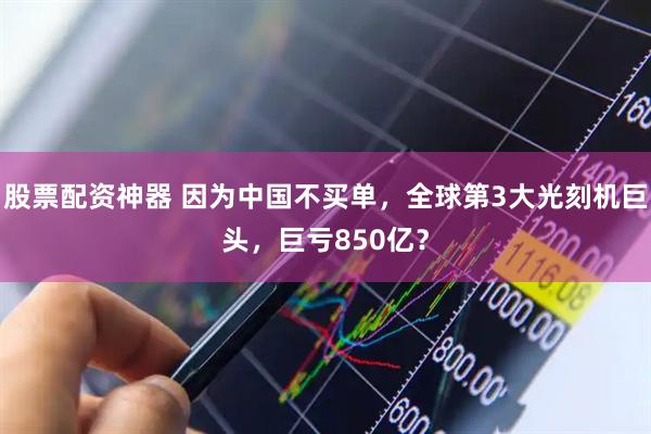 股票配资神器 因为中国不买单，全球第3大光刻机巨头，巨亏850亿？