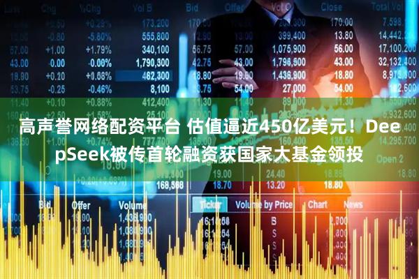 高声誉网络配资平台 估值逼近450亿美元！DeepSeek被传首轮融资获国家大基金领投