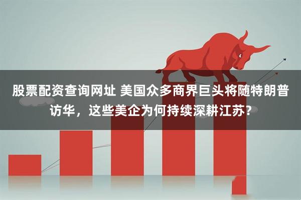股票配资查询网址 美国众多商界巨头将随特朗普访华，这些美企为何持续深耕江苏？