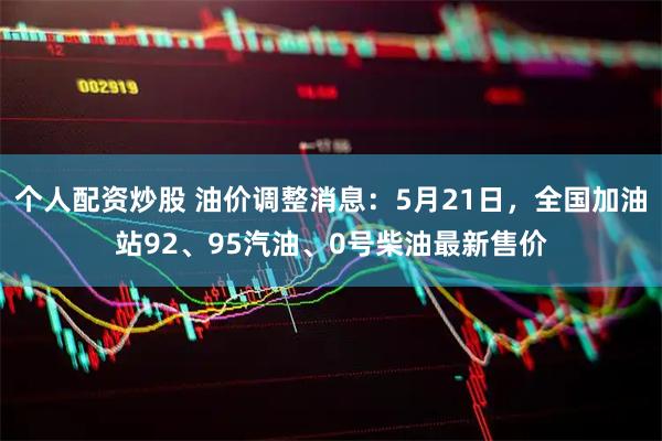 个人配资炒股 油价调整消息：5月21日，全国加油站92、95汽油、0号柴油最新售价